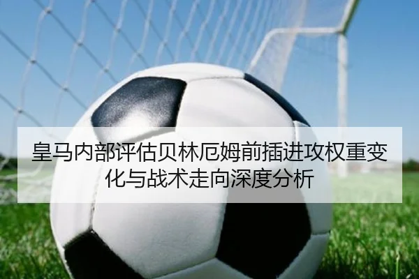 皇马内部评估贝林厄姆前插进攻权重变化与战术走向深度分析