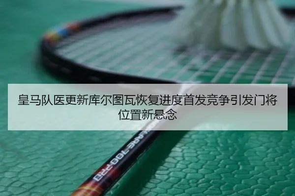 皇马队医更新库尔图瓦恢复进度首发竞争引发门将位置新悬念