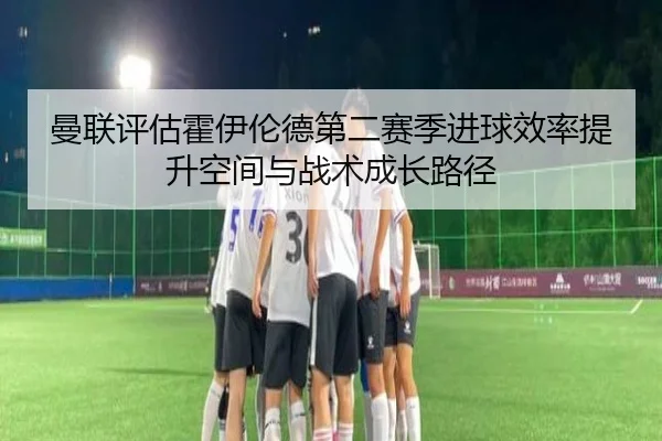 曼联评估霍伊伦德第二赛季进球效率提升空间与战术成长路径